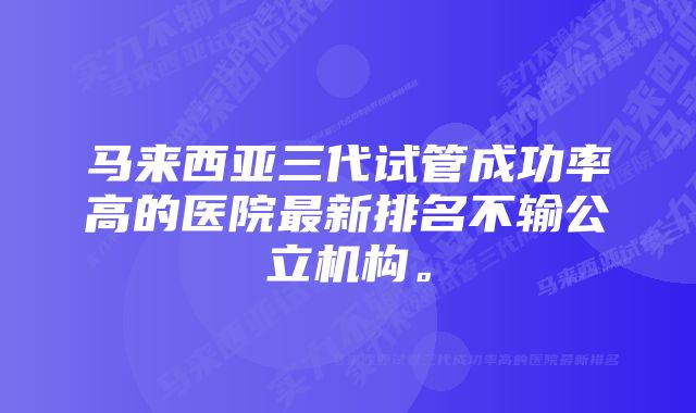 马来西亚三代试管成功率高的医院最新排名不输公立机构。