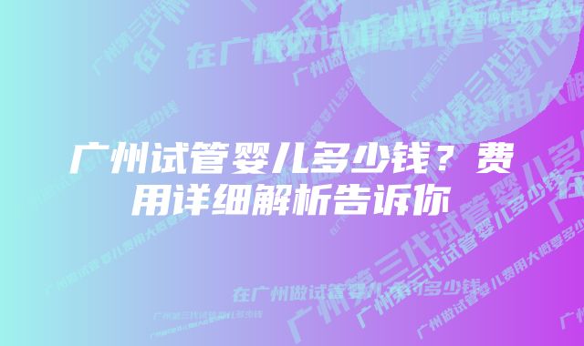 广州试管婴儿多少钱？费用详细解析告诉你