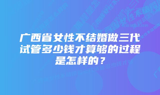 广西省女性不结婚做三代试管多少钱才算够的过程是怎样的？