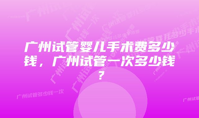 广州试管婴儿手术费多少钱，广州试管一次多少钱？