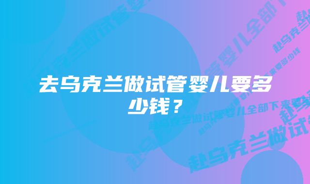 去乌克兰做试管婴儿要多少钱？