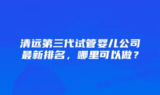 清远第三代试管婴儿公司最新排名，哪里可以做？