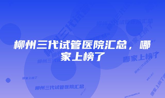 柳州三代试管医院汇总，哪家上榜了