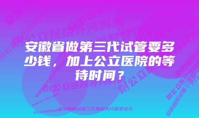 安徽省做第三代试管要多少钱，加上公立医院的等待时间？