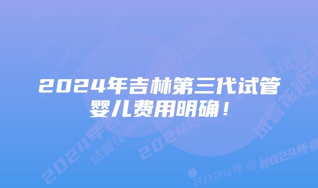 2024年吉林第三代试管婴儿费用明确！