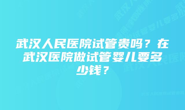 武汉人民医院试管贵吗？在武汉医院做试管婴儿要多少钱？