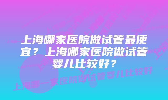 上海哪家医院做试管最便宜？上海哪家医院做试管婴儿比较好？