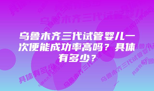 乌鲁木齐三代试管婴儿一次便能成功率高吗？具体有多少？