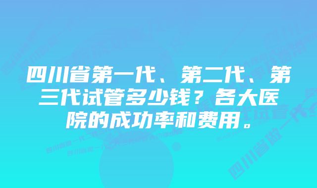 四川省第一代、第二代、第三代试管多少钱？各大医院的成功率和费用。