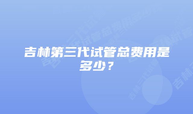 吉林第三代试管总费用是多少？