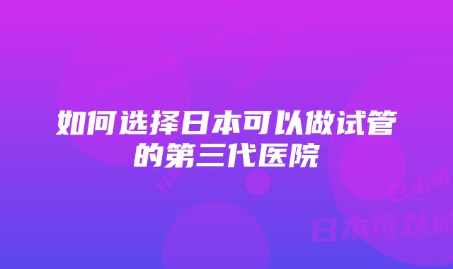 如何选择日本可以做试管的第三代医院