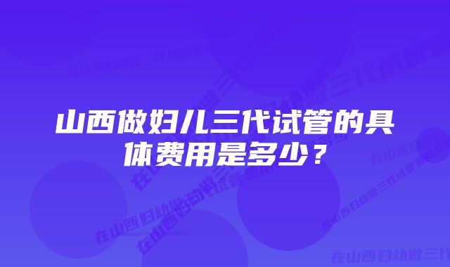 山西做妇儿三代试管的具体费用是多少？