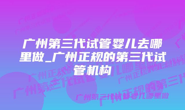 广州第三代试管婴儿去哪里做_广州正规的第三代试管机构