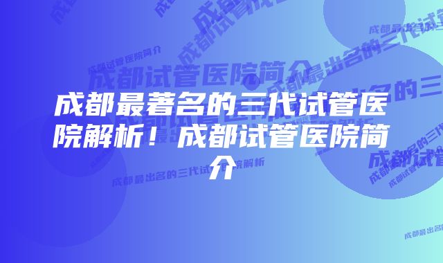 成都最著名的三代试管医院解析！成都试管医院简介