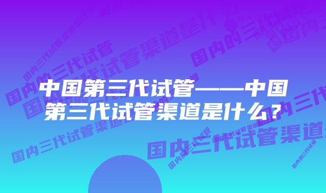 中国第三代试管——中国第三代试管渠道是什么？