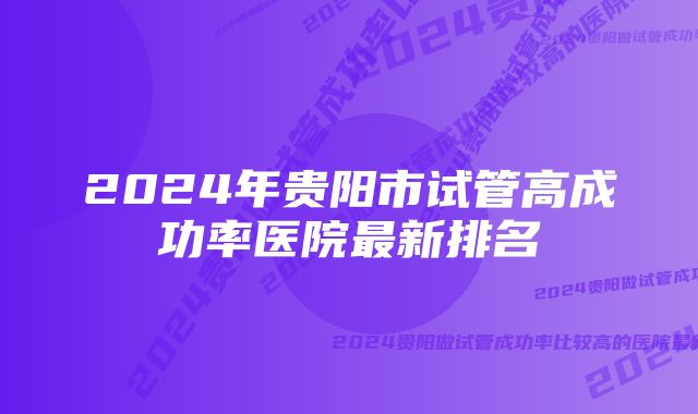 2024年贵阳市试管高成功率医院最新排名