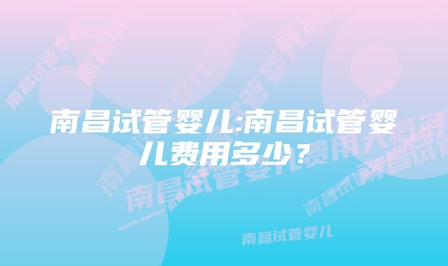 南昌试管婴儿:南昌试管婴儿费用多少？