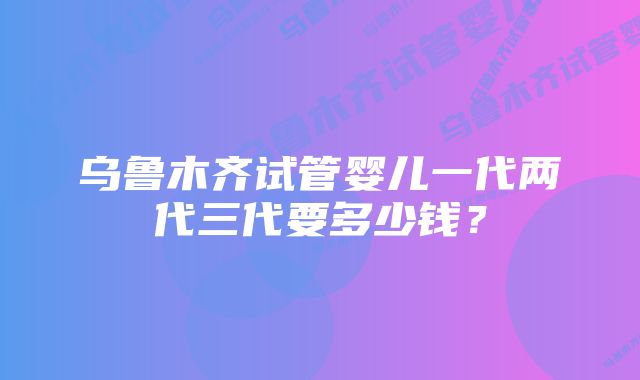 乌鲁木齐试管婴儿一代两代三代要多少钱？