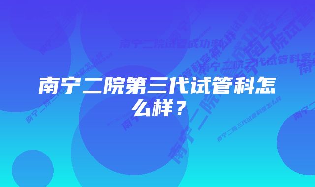 南宁二院第三代试管科怎么样？