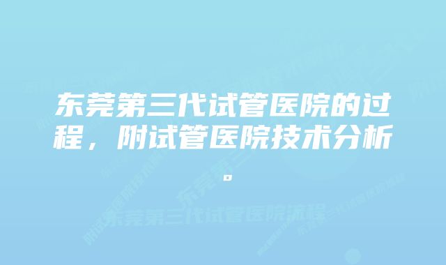 东莞第三代试管医院的过程，附试管医院技术分析。