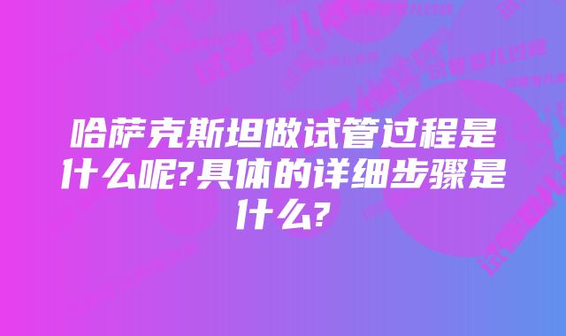 哈萨克斯坦做试管过程是什么呢?具体的详细步骤是什么?