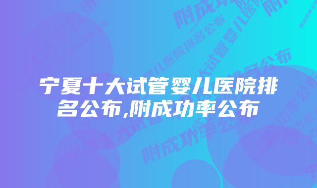 宁夏十大试管婴儿医院排名公布,附成功率公布