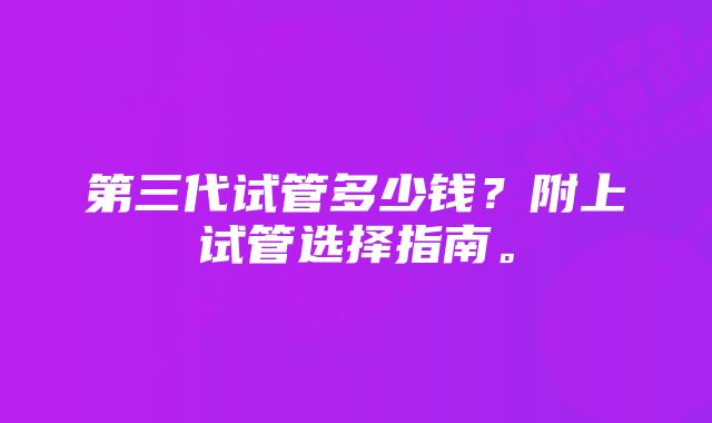 第三代试管多少钱？附上试管选择指南。