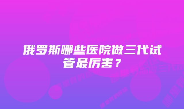 俄罗斯哪些医院做三代试管最厉害？