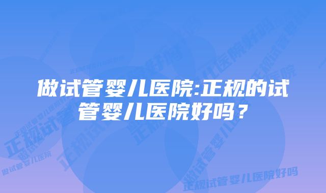 做试管婴儿医院:正规的试管婴儿医院好吗？