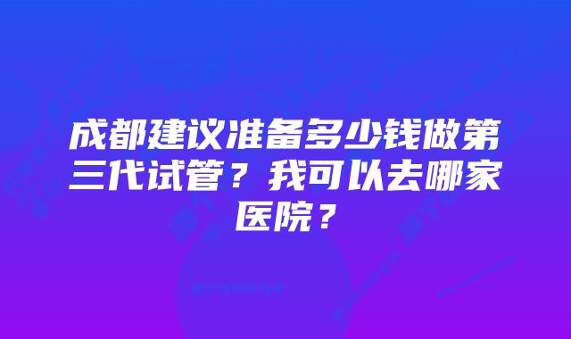 成都建议准备多少钱做第三代试管？我可以去哪家医院？