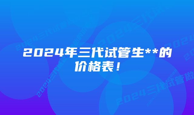 2024年三代试管生**的价格表！