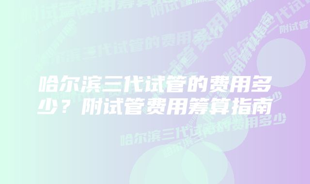 哈尔滨三代试管的费用多少？附试管费用筹算指南