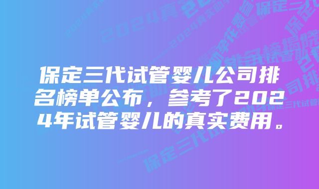 保定三代试管婴儿公司排名榜单公布，参考了2024年试管婴儿的真实费用。