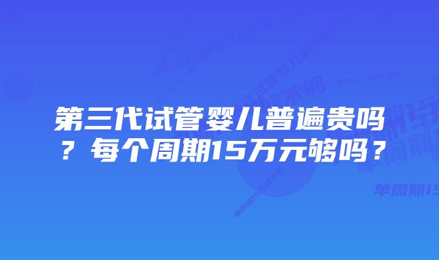 第三代试管婴儿普遍贵吗？每个周期15万元够吗？