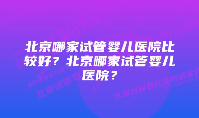 北京哪家试管婴儿医院比较好？北京哪家试管婴儿医院？