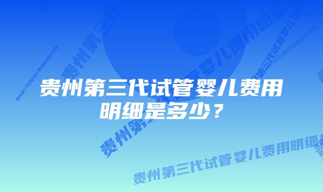 贵州第三代试管婴儿费用明细是多少？