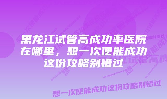 黑龙江试管高成功率医院在哪里，想一次便能成功这份攻略别错过