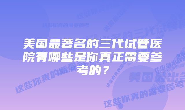 美国最著名的三代试管医院有哪些是你真正需要参考的？