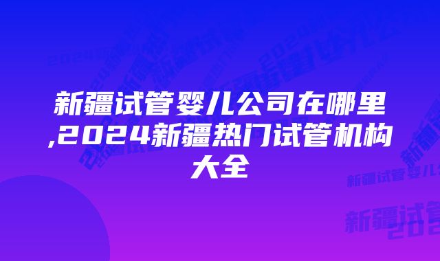 新疆试管婴儿公司在哪里,2024新疆热门试管机构大全