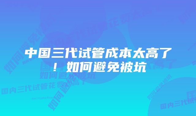 中国三代试管成本太高了！如何避免被坑