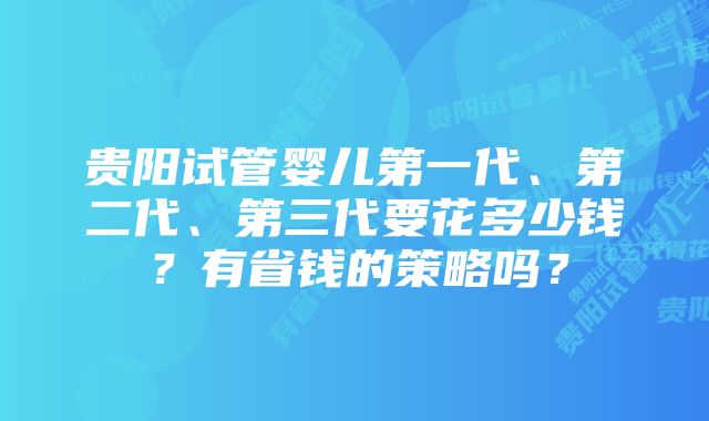 贵阳试管婴儿第一代、第二代、第三代要花多少钱？有省钱的策略吗？