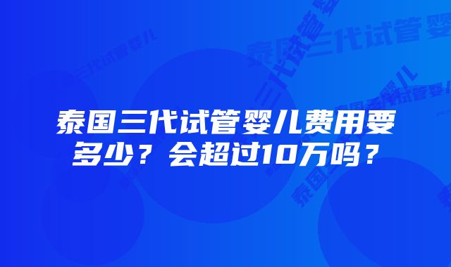 泰国三代试管婴儿费用要多少？会超过10万吗？