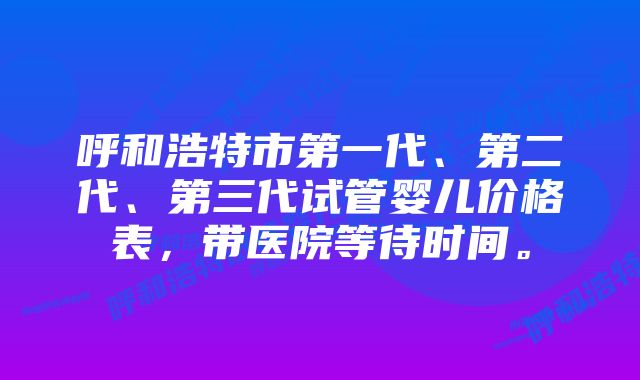 呼和浩特市第一代、第二代、第三代试管婴儿价格表，带医院等待时间。