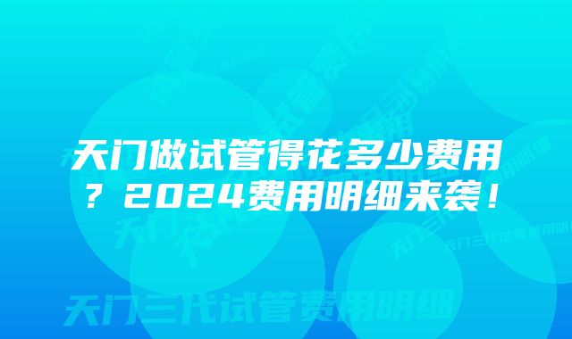 天门做试管得花多少费用？2024费用明细来袭！