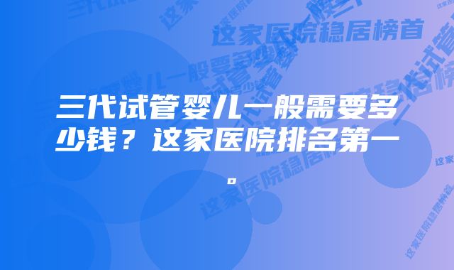 三代试管婴儿一般需要多少钱？这家医院排名第一。