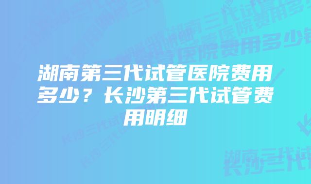 湖南第三代试管医院费用多少？长沙第三代试管费用明细