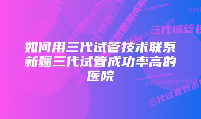 如何用三代试管技术联系新疆三代试管成功率高的医院