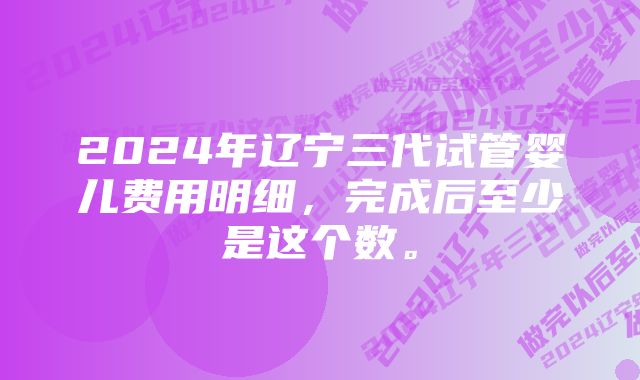 2024年辽宁三代试管婴儿费用明细，完成后至少是这个数。