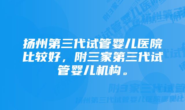 扬州第三代试管婴儿医院比较好，附三家第三代试管婴儿机构。