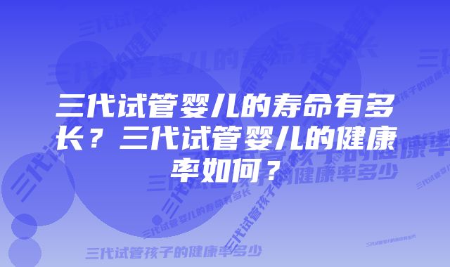 三代试管婴儿的寿命有多长？三代试管婴儿的健康率如何？